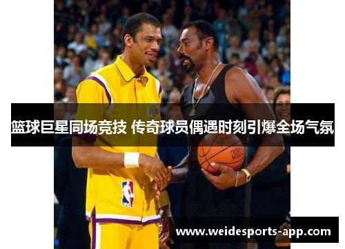 篮球巨星同场竞技 传奇球员偶遇时刻引爆全场气氛